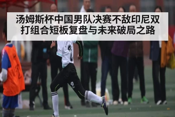 汤姆斯杯中国男队决赛不敌印尼双打组合短板复盘与未来破局之路